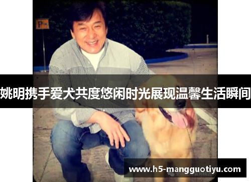 姚明携手爱犬共度悠闲时光展现温馨生活瞬间