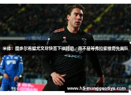 米体：图多尔希望尤文尽快签下穆阿尼，而不是等弗拉霍维奇先离队